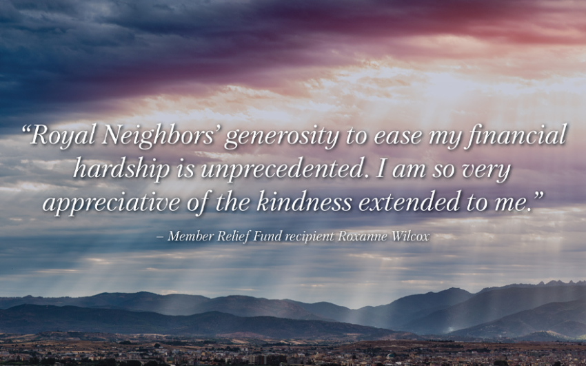 “Royal Neighbors’ generosity to ease my financial hardship is unprecedented. I am so very appreciative of the kindness extended to me.” Member Relief Fund recipient Roxanne Wilcox